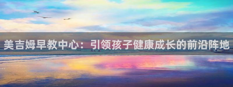 天狮娱乐负责人：美吉姆早教中心：引领孩子健康成长的前沿阵地