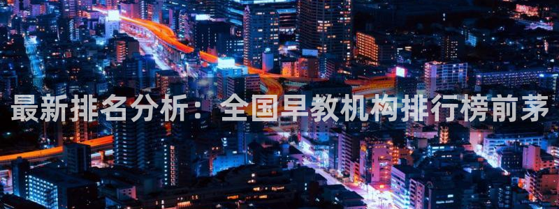 天狮娱乐q 去108-306：最新排名分析：全国早教机构排行榜前茅