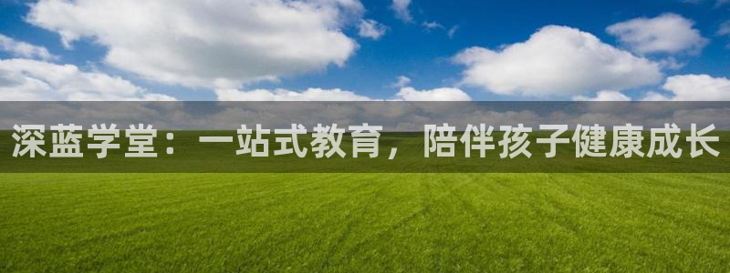 天狮娱乐最新版本：深蓝学堂：一站式教育，陪伴孩子健康成长