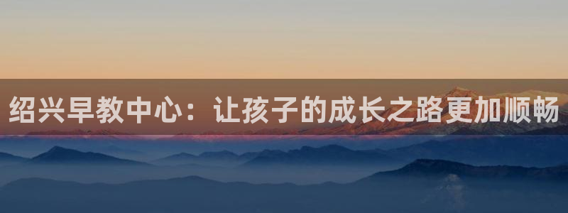 天狮娱乐 b招商67646：绍兴早教中心：让孩子的成长之路更加顺畅