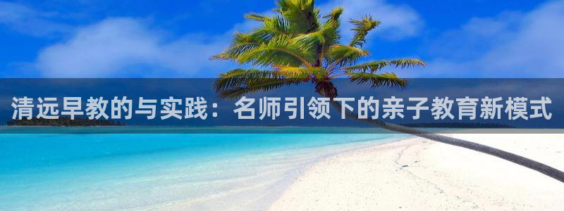 天狮娱乐 82104直招q:清远早教的与实践:名师引领下的亲子教育新模式